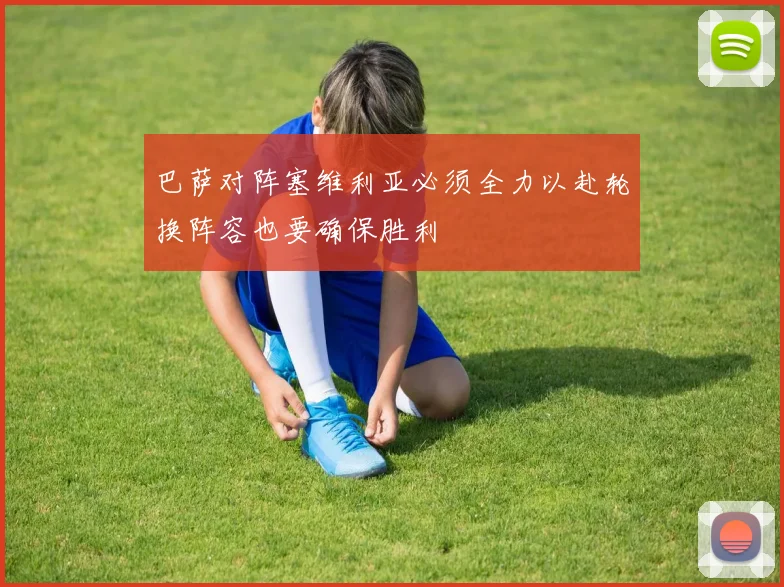 巴萨对阵塞维利亚必须全力以赴轮换阵容也要确保胜利