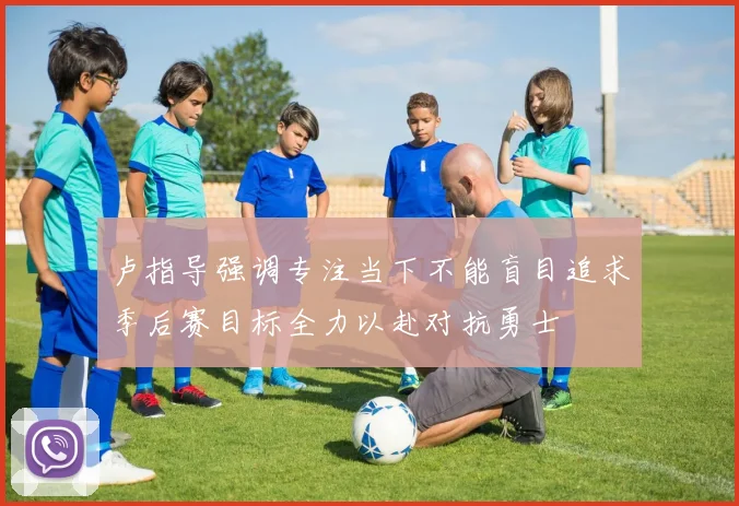 卢指导强调专注当下不能盲目追求季后赛目标全力以赴对抗勇士