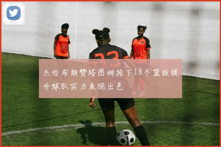 杰伦布朗赞塔图姆抢下18个篮板提升球队实力表现出色
