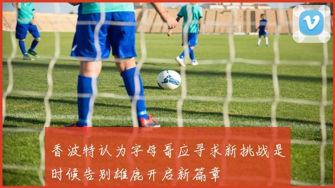 香波特认为字母哥应寻求新挑战是时候告别雄鹿开启新篇章