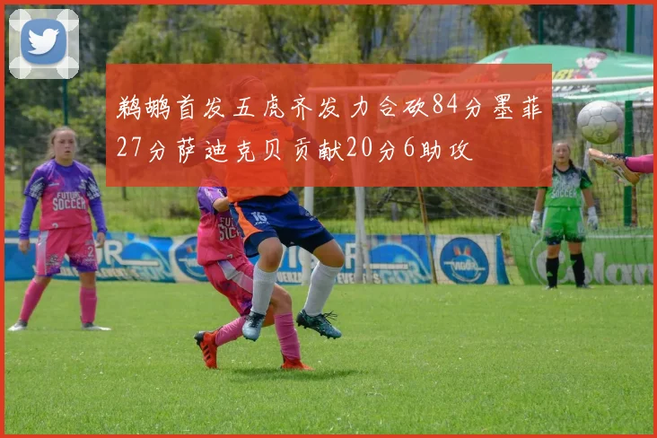 鹈鹕首发五虎齐发力合砍84分墨菲27分萨迪克贝贡献20分6助攻