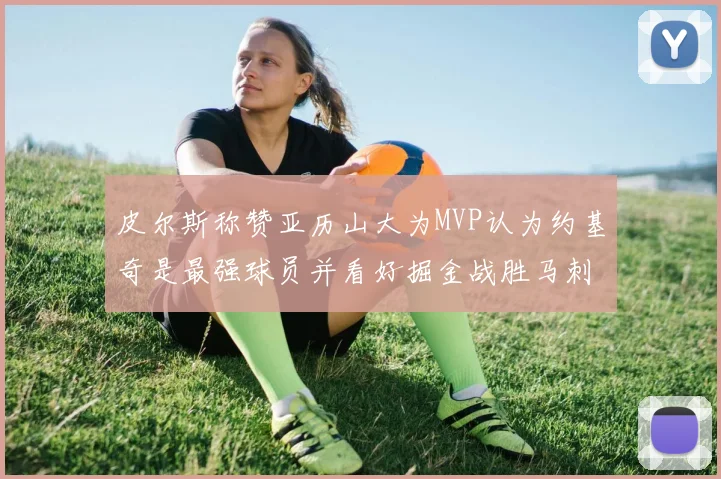 皮尔斯称赞亚历山大为MVP认为约基奇是最强球员并看好掘金战胜马刺