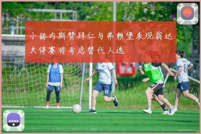 小赫内斯赞拜仁与弗赖堡表现翁达夫停赛将考虑替代人选