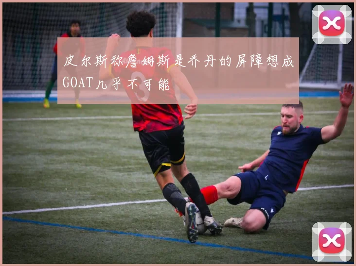 皮尔斯称詹姆斯是乔丹的屏障想成GOAT几乎不可能
