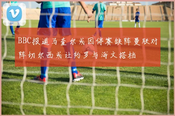 BBC报道马奎尔或因停赛缺阵曼联对阵切尔西或让约罗与海文搭档
