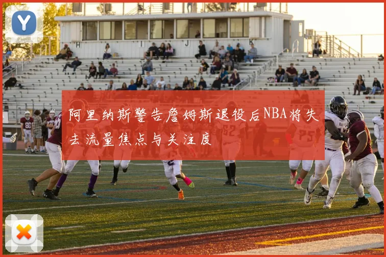 阿里纳斯警告詹姆斯退役后NBA将失去流量焦点与关注度
