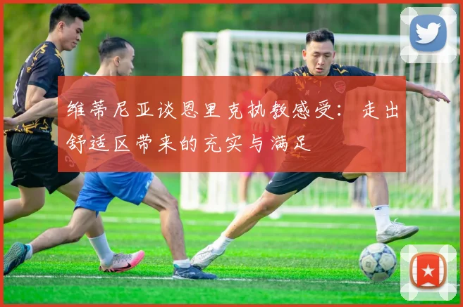 维蒂尼亚谈恩里克执教感受：走出舒适区带来的充实与满足