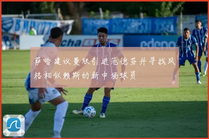萨哈建议曼联引进范德芬并寻找风格相似赖斯的新中场球员