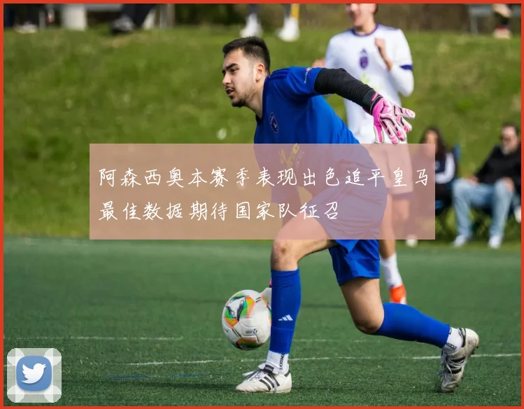 阿森西奥本赛季表现出色追平皇马最佳数据期待国家队征召