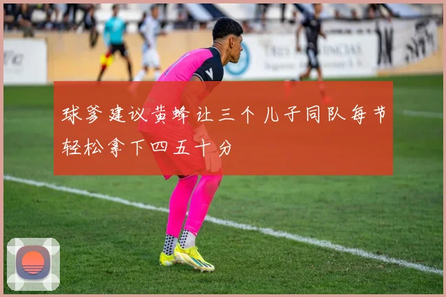 球爹建议黄蜂让三个儿子同队每节轻松拿下四五十分